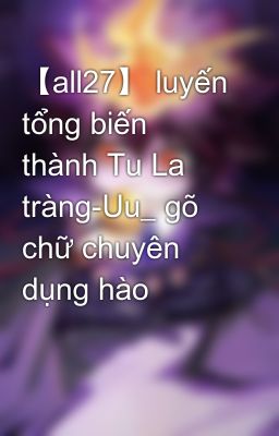 【all27】 luyến tổng biến thành Tu La tràng-Uu_ gõ chữ chuyên dụng hào