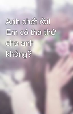 Anh chết rồi! Em có tha thứ cho anh không?