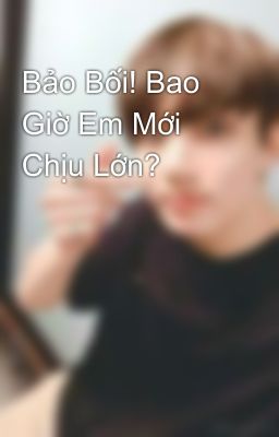 Bảo Bối! Bao Giờ Em Mới Chịu Lớn?