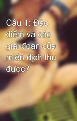 Câu 1: Đặc điểm và các giai đoạn của miến dịch thu được?