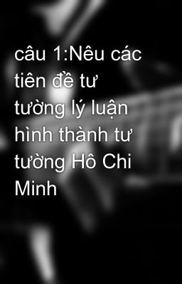 câu 1:Nêu các tiên đề tư tường lý luận hình thành tư tường Hô Chi Minh
