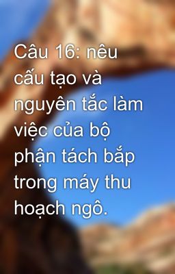 Câu 16: nêu cấu tạo và nguyên tắc làm việc của bộ phận tách bắp trong máy thu hoạch ngô.