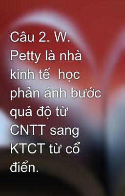 Câu 2. W. Petty là nhà kinh tế  học phản ánh bước quá độ từ CNTT sang KTCT từ cổ điển.