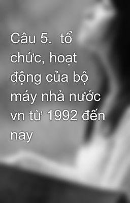 Câu 5.  tổ chức, hoạt động của bộ máy nhà nước vn từ 1992 đến nay