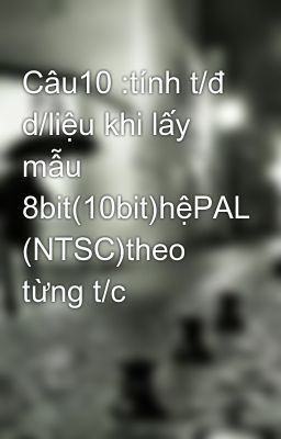 Câu10 :tính t/đ d/liệu khi lấy mẫu 8bit(10bit)hệPAL (NTSC)theo từng t/c