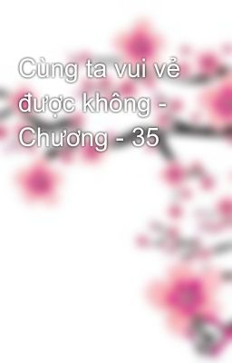 Cùng ta vui vẻ được không - Chương - 35