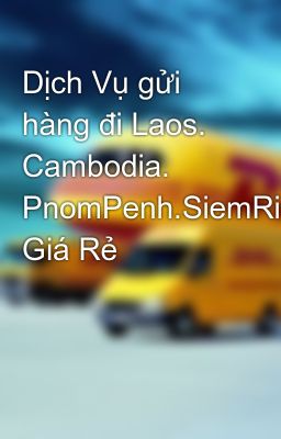 Dịch Vụ gửi hàng đi Laos. Cambodia. PnomPenh.SiemRiep.Viantiane Giá Rẻ