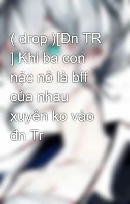 Đọc Truyện ( drop )[Đn TR ] Khi ba con nặc nô là bff của nhau xuyên ko vào đn Tr - Truyen2U.Net