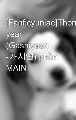 [Fanficyunjae]Thorn year (Gashiyeon -가시연) phần MAIN