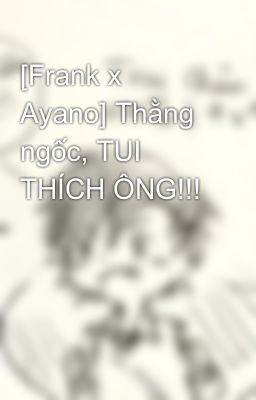 [Frank x Ayano] Thằng ngốc, TUI THÍCH ÔNG!!!