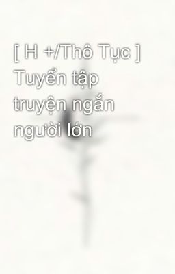 [ H +/Thô Tục ] Tuyển tập truyện ngắn người lớn