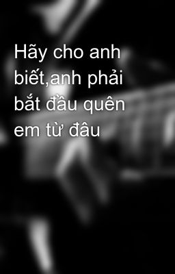 Hãy cho anh biết,anh phải bắt đầu quên em từ đâu