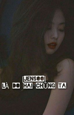 [ JenSoo - Hoàn ] - Là Do Hai Chúng Ta