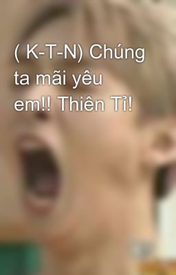 ( K-T-N) Chúng ta mãi yêu em!! Thiên Tỉ!