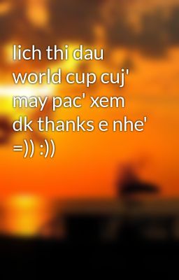 lich thi dau world cup cuj' may pac' xem dk thanks e nhe' =)) :))