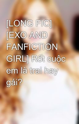 [LONG FIC] [EXO AND FANFICTION GIRL] Rốt cuộc em là trai hay gái?
