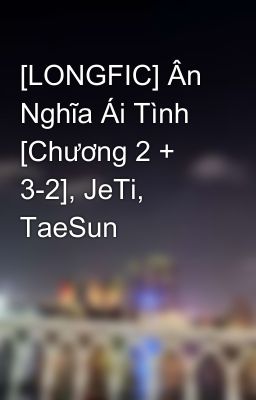 [LONGFIC] Ân Nghĩa Ái Tình [Chương 2 + 3-2], JeTi, TaeSun