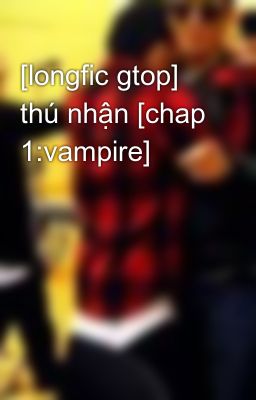 [longfic gtop] thú nhận [chap 1:vampire]