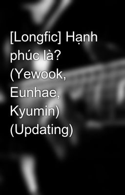 [Longfic] Hạnh phúc là? (Yewook, Eunhae, Kyumin) (Updating)