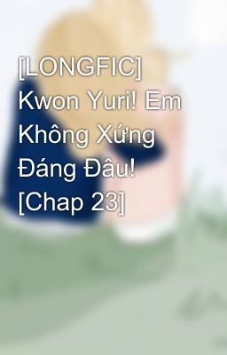 [LONGFIC] Kwon Yuri! Em Không Xứng Đáng Đâu! [Chap 23]