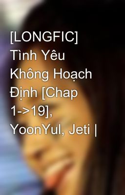 [LONGFIC] Tình Yêu Không Hoạch Định [Chap 1->19], YoonYul, Jeti |