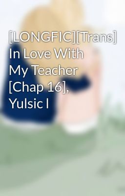 [LONGFIC][Trans] In Love With My Teacher [Chap 16], Yulsic l