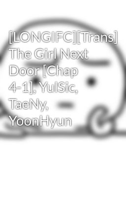 [LONGIFC][Trans] The Girl Next Door [Chap 4-1], YulSic, TaeNy, YoonHyun