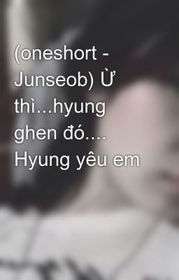 (oneshort - Junseob) Ừ thì...hyung ghen đó.... Hyung yêu em