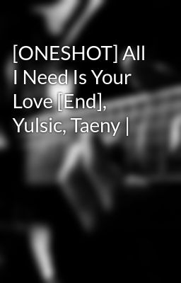[ONESHOT] All I Need Is Your Love [End], Yulsic, Taeny |
