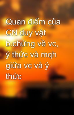 Quan điểm của CN duy vật b.chứng về vc, ý thức và mqh giữa vc và ý thức