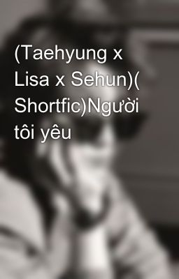 (Taehyung x Lisa x Sehun)( Shortfic)Người tôi yêu