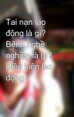 Tai nạn lao động là gì? Bệnh nghề nghiệp là gì? Điều kiện lao động