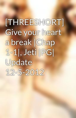 [THREESHORT] Give your heart a break |Chap 1-1|, Jeti |PG| Update 12-5-2012