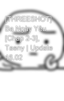 [THREESHOT] Ba Ngày Yêu [Chap 2-3], Taeny | Update 16.02