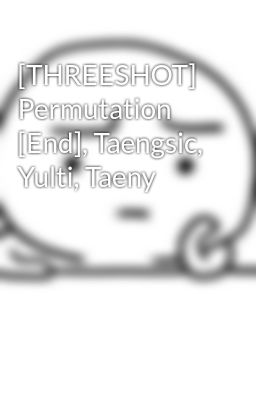 [THREESHOT] Permutation [End], Taengsic, Yulti, Taeny