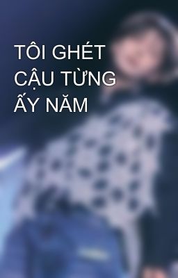 TÔI GHÉT CẬU TỪNG ẤY NĂM 