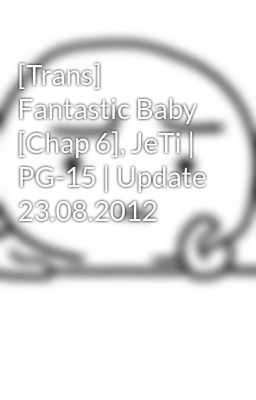 [Trans] Fantastic Baby [Chap 6], JeTi | PG-15 | Update 23.08.2012