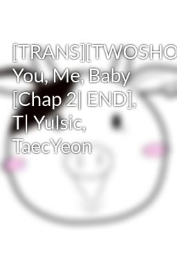 [TRANS][TWOSHOT] You, Me, Baby [Chap 2| END], T| Yulsic, TaecYeon