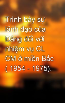 Đọc Truyện Trình bày sự lãnh đạo của Đảng đối với nhiệm vụ CL CM ở miền Bắc ( 1954 - 1975). - Truyen2U.Net