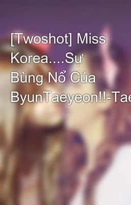 [Twoshot] Miss Korea....Sự Bùng Nổ Của ByunTaeyeon!!-Taengsic